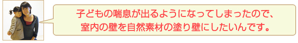 子どもの喘息が出るようになってしまったので、室内の壁を自然素材の塗り壁にしたいんです。