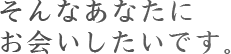 そんなあなたに　お会いしたいです。