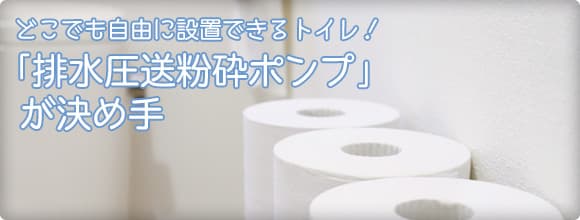 どこでも自由に設置できるトイレ！「排水圧送粉砕ポンプ」が決め手
