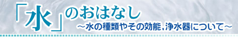 「水」のおはなし　～水の種類やその効能、浄水器について～